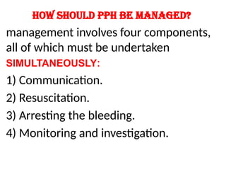 How should PPH be managed?
management involves four components,
all of which must be undertaken
SIMULTANEOUSLY:
1) Communication.
2) Resuscitation.
3) Arresting the bleeding.
4) Monitoring and investigation.
 
