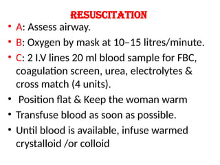 Resuscitation
• A: Assess airway.
• B: Oxygen by mask at 10–15 litres/minute.
• C: 2 I.V lines 20 ml blood sample for FBC,
coagulation screen, urea, electrolytes &
cross match (4 units).
• Position flat & Keep the woman warm
• Transfuse blood as soon as possible.
• Until blood is available, infuse warmed
crystalloid /or colloid
 