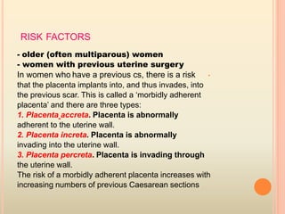 RISK FACTORS
- older (often multiparous) women
- women with previous uterine surgery
•In women who have a previous cs, there is a risk
that the placenta implants into, and thus invades, into
the previous scar. This is called a ‘morbidly adherent
placenta’ and there are three types:
1. Placenta accreta. Placenta is abnormally
adherent to the uterine wall.
2. Placenta increta. Placenta is abnormally
invading into the uterine wall.
3. Placenta percreta. Placenta is invading through
the uterine wall.
The risk of a morbidly adherent placenta increases with
increasing numbers of previous Caesarean sections
 