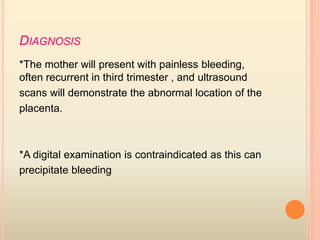 DIAGNOSIS
*The mother will present with painless bleeding,
often recurrent in third trimester , and ultrasound
scans will demonstrate the abnormal location of the
placenta.
*A digital examination is contraindicated as this can
precipitate bleeding
 