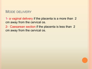 MODE DELIVERY
1- a vaginal delivery if the placenta is a more than 2
cm away from the cervical os.
2- Caesarean section if the placenta is less than 2
cm away from the cervical os.
 