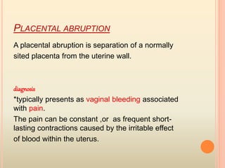 PLACENTAL ABRUPTION
A placental abruption is separation of a normally
sited placenta from the uterine wall.
diagnosis
*typically presents as vaginal bleeding associated
with pain.
The pain can be constant ,or as frequent short-
lasting contractions caused by the irritable effect
of blood within the uterus.
 