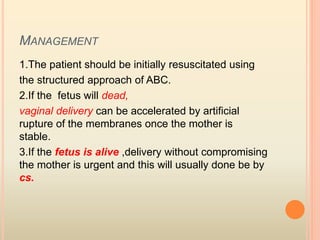 MANAGEMENT
1.The patient should be initially resuscitated using
the structured approach of ABC.
2.If the fetus will dead,
vaginal delivery can be accelerated by artificial
rupture of the membranes once the mother is
stable.
3.If the fetus is alive ,delivery without compromising
the mother is urgent and this will usually done be by
cs.
 