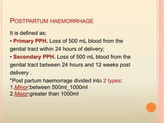 POSTPARTUM HAEMORRHAGE
It is defined as:
• Primary PPH. Loss of 500 mL blood from the
genital tract within 24 hours of delivery;
• Secondary PPH. Loss of 500 mL blood from the
genital tract between 24 hours and 12 weeks post
delivery .
*Post partum haemorrage divided into 2 types:
1.Minor:between 500ml_1000ml
2.Major:greater than 1000ml
 