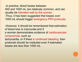 -In practice, blood losses between
500 and 1000 mL are relatively common, and can
usually be tolerated well by the woman.
-Thus, it has been suggested that losses over
1000 mL should trigger emergency PPH protocols.
-However, it should be remembered that estimation
of blood loss is inaccurate,and if
a woman demonstrates evidence of cardiovascular
compromise, such as
tachycardia, or if there is continued bleeding, then
protocols should be instituted even if estimated
losses are less than 1000 mL.
 