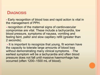 DIAGNOSIS
- Early recognition of blood loss and rapid action is vital in
the management of PPH.
- recognition of the maternal signs of cardiovascular
compromise are vital. These include a tachycardia, low
blood pressure, symptoms of nausea, vomiting and
feeling faint, pallor and slow capillary reﬁll (greater than
2 seconds).
- It is important to recognize that young, ﬁt women have
the capacity to tolerate large amounts of blood loss
without demonstrating many clinical symptoms. -The
earliest symptom will be a tachycardia and often blood
pressure does not fall until massive haemorrhage has
occurred (often 1200–1500 mL of blood).
 