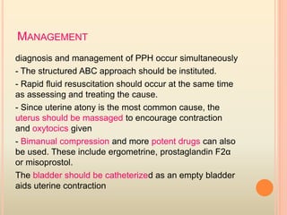MANAGEMENT
diagnosis and management of PPH occur simultaneously
- The structured ABC approach should be instituted.
- Rapid ﬂuid resuscitation should occur at the same time
as assessing and treating the cause.
- Since uterine atony is the most common cause, the
uterus should be massaged to encourage contraction
and oxytocics given
- Bimanual compression and more potent drugs can also
be used. These include ergometrine, prostaglandin F2α
or misoprostol.
The bladder should be catheterized as an empty bladder
aids uterine contraction
 