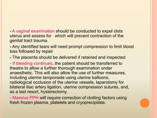 - A vaginal examination should be conducted to expel clots
which will prevent contraction of theuterus and assess for
genital tract trauma.
- Any identiﬁed tears will need prompt compression to limit blood
loss followed by repair
- The placenta should be delivered if retained and inspected
- If bleeding continues, the patient should be transferred to
theatre to allow a further thorough examination under
anaesthetic. This will also allow the use of further measures,
including uterine tamponade using uterine balloons,
radiological occlusion of the uterine vessels, laparotomy for
bilateral iliac artery ligation, uterine compression sutures, and,
as a last resort, hysterectomy.
- Massive PPH will require correction of clotting factors using
fresh frozen plasma, platelets and cryoprecipitate.
 