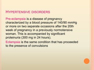 HYPERTENSIVE DISORDERS
Pre-eclampsia is a disease of pregnancy
characterized by a blood pressure of 140/90 mmHg
or more on two separate occasions after the 20th
week of pregnancy in a previously normotensive
woman. This is accompanied by significant
proteinuria (300 mg in 24 hours).
Eclampsia is the same condition that has proceeded
to the presence of convulsions
 