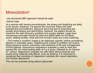 - the structured ABC approach should be used.
-Call for help.
-In a woman with severe pre-eclampsia, the airway and breathing are likely
to be secure. However, if a seizure has occurred, these will need
assessment and treatment. Seizures occurring due to eclampsia are
usually short-lasting and self-limiting. However, the patient should be
moved to the side (recovery position) and oxygen applied. Large bore
intravenous cannulae should be sited and blood taken for full blood
count, clotting studies, renal and liver function tests and cross-matching
. -The mother’s condition needs to be stabilized urgently, before considering
delivery in antenatal cases. Stabilizing the mother’s condition will involve
blood pressure control, prevention and treatment of ﬁts and management
of ﬂuid balance. Intravenous magnesium sulphate is used to treat and
prevent ﬁts. An initial loading dose of 4 g is given, followed by an infusion
of 1 g/hour. Magnesium sulphate can also lower blood pressure and
cause some maternal side effects, such as ﬂushing. It is important to
recognize that overdose of magnesium sulphate can cause respiratory
and cardiac depression
This can be reversed using calcium gluconate.
MANAGEMENT
 