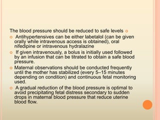 The blood pressure should be reduced to safe levels
 Antihypertensives can be either labetalol (can be given
orally while intravenous access is obtained), oral
nifedipine or intravenous hydralazine
 If given intravenously, a bolus is initially used followed
by an infusion that can be titrated to obtain a safe blood
pressure.
 Maternal observations should be conducted frequently
until the mother has stabilized (every 5–15 minutes
depending on condition) and continuous fetal monitoring
used.
 A gradual reduction of the blood pressure is optimal to
avoid precipitating fetal distress secondary to sudden
drops in maternal blood pressure that reduce uterine
blood ﬂow.
 