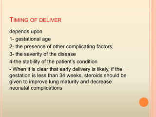 TIMING OF DELIVER
depends upon
1- gestational age
2- the presence of other complicating factors,
3- the severity of the disease
4-the stability of the patient’s condition
-- When it is clear that early delivery is likely, if the
gestation is less than 34 weeks, steroids should be
given to improve lung maturity and decrease
neonatal complications
 