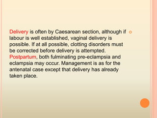 Delivery is often by Caesarean section, although if
labour is well established, vaginal delivery is
possible. If at all possible, clotting disorders must
be corrected before delivery is attempted.
Postpartum, both fulminating pre-eclampsia and
eclampsia may occur. Management is as for the
antenatal case except that delivery has already
taken place.
 