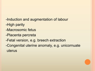 -Induction and augmentation of labour
-High parity
-Macrosomic fetus
-Placenta percreta
-Fetal version, e.g. breech extraction
-Congenital uterine anomaly, e.g. unicornuate
uterus
 