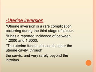 -Uterine inversion
*Uterine inversion is a rare complication
occurring during the third stage of labour.
*It has a reported incidence of between
1:2000 and 1:6000.
*The uterine fundus descends either the
uterine cavity, through
the cervix, and very rarely beyond the
introitus.
 