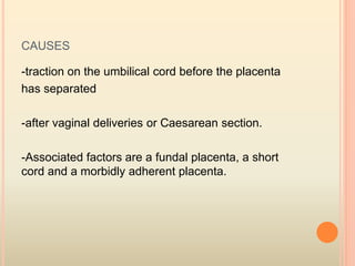 CAUSES
-traction on the umbilical cord before the placenta
has separated
-after vaginal deliveries or Caesarean section.
-Associated factors are a fundal placenta, a short
cord and a morbidly adherent placenta.
 