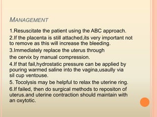 MANAGEMENT
1.Resuscitate the patient using the ABC approach.
2.If the placenta is still attached,its very important not
to remove as this will increase the bleeding.
3.Immediately replace the uterus through
the cervix by manual compression.
4.If that fail,hydrostatic pressure can be applied by
pouring warmed saline into the vagina,usaully via
sil cup ventouse.
5. Tocolysis may be helpful to relax the uterine ring.
6.If failed, then do surgical methods to repositon of
uterus.and uterine contraction should maintain with
an oxytotic.
 