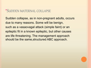 *SUDDEN MATERNAL COLLAPSE
Sudden collapse, as in non-pregnant adults, occurs
due to many reasons. Some will be benign,
such as a vasaovagal attack (simple faint) or an
epileptic fit in a known epileptic, but other causes
are life threatening. The management approach
should be the same,structured ABC approach.
 