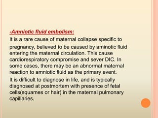 -Amniotic fluid embolism:
It is a rare cause of maternal collapse specific to
pregnancy, believed to be caused by aminotic fluid
entering the maternal circulation. This cause
cardiorespiratory compromise and sever DIC. In
some cases, there may be an abnormal maternal
reaction to amniotic fluid as the primary event.
It is difficult to diagnose in life, and is typically
diagnosed at postmortem with presence of fetal
cells(squames or hair) in the maternal pulmonary
capillaries.
 