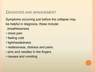 DIAGNOSIS AND MANAGEMENT
Symptoms occurring just before the collapse may
be helpful in diagnosis, these include:
.breathlessness
• chest pain
• feeling cold
• lightheadedness
• restlessness, distress and panic
• pins and needles in the fingers
• nausea and vomiting
 