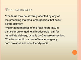 *FETAL EMERGENCIES
*The fetus may be severely affected by any of
the preceding maternal emergencies that occur
before delivery.
*Major abnormalities of the fetal heart rate, in
particular prolonged fetal bradycardia, call for
immediate delivery, usually by Caesarean section.
*The two specific causes of fetal emergency:
cord prolapse and shoulder dystocia.
 