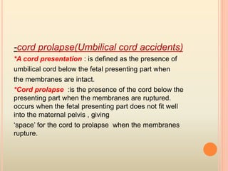 -cord prolapse(Umbilical cord accidents)
*A cord presentation : is defined as the presence of
umbilical cord below the fetal presenting part when
the membranes are intact.
*Cord prolapse :is the presence of the cord below the
presenting part when the membranes are ruptured.
occurs when the fetal presenting part does not fit well
into the maternal pelvis , giving
‘space’ for the cord to prolapse when the membranes
rupture.
 