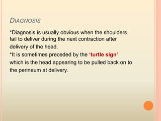 DIAGNOSIS
*Diagnosis is usually obvious when the shoulders
fail to deliver during the next contraction after
delivery of the head.
*It is sometimes preceded by the ‘turtle sign’
which is the head appearing to be pulled back on to
the perineum at delivery.
 