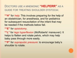 DOCTORS USE A MNEMONIC “HELPERR” AS A
GUIDE FOR TREATING SHOULDER DYSTOCIA:
*“H” for help: This involves preparing for the help of
an obstetrician, for anesthesia, and for pediatrics
for subsequent resuscitation of the infant that may
be needed if the methods below fail.
*“E” for episiotomy.
*“L” for legs hyperflexion (McRoberts' maneuver): It
helps to flatten and rotate pelvis, which may help
baby pass through more easily.
*“P” for suprapubic pressure: to encourage baby’s
shoulder to rotate.
 