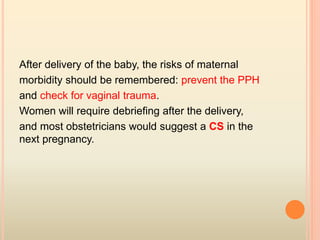 After delivery of the baby, the risks of maternal
morbidity should be remembered: prevent the PPH
and check for vaginal trauma.
Women will require debriefing after the delivery,
and most obstetricians would suggest a CS in the
next pregnancy.
 