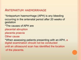 ANTEPARTUM HAEMORRHAGE
*Antepartum haemorrhage (APH) is any bleeding
occurring in the antenatal period after 20 weeks of
gestation
*The causes of APH are
placental abruption
placenta praevia
Other cause
*When assessing patients presenting with an APH, a
digital examination should not be conducted
until an ultrasound scan has identified the location
of the placenta.
 