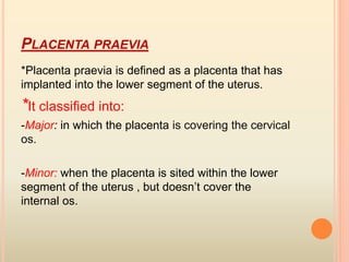 PLACENTA PRAEVIA
*Placenta praevia is defined as a placenta that has
implanted into the lower segment of the uterus.
*It classified into:
-Major: in which the placenta is covering the cervical
os.
-Minor: when the placenta is sited within the lower
segment of the uterus , but doesn’t cover the
internal os.
 