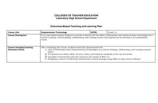 COLLEGES OF TEACHER EDUCATION
Laboratory High School Department
Outcomes-Based Teaching and Learning Plan
Course title Empowerment Technology LEVEL Grade 12
Course Description It is a specialized module designed to provide students with the skills in information and communication technologies as a
tool for curating, contextualizing, collaborating, and creating content and experiences for learning in the professional
tracks.
Course intended Learning After completing this course, students must have demonstrated the:
Outcomes (CILO) 1) used of Information and Communications Technologies as a tool for working, collaborating, and creating contents
online.
2) ICT practices on online safety, security, ethics, and etiquette standards in the use of internet.
3) principles of interactivity and rich content in the context of Web 2.0
4) Designing a content to effectively communicate a visual message using offline or open-source software.
 