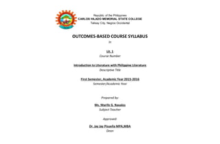 Republic of the Philippines
CARLOS HILADO MEMORIAL STATE COLLEGE
Talisay City, Negros Occidental
OUTCOMES-BASED COURSE SYLLABUS
In
Lit. 1
Course Number
Introduction to Literature with Philippine Literature
Descriptive Title
First Semester, Academic Year 2015-2016
Semester/Academic Year
Prepared by:
Ms. Marife G. Navales
Subject Teacher
Approved:
Dr. Jay Jay Pisueña MPA,MBA
Dean
 