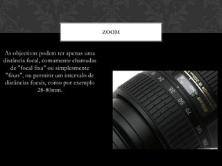 ZOOM


As objectivas podem ter apenas uma
distância focal, comumente chamadas
   de "focal fixa" ou simplesmente
 "fixas", ou permitir um intervalo de
 distâncias focais, como por exemplo
               28-80mm.
 