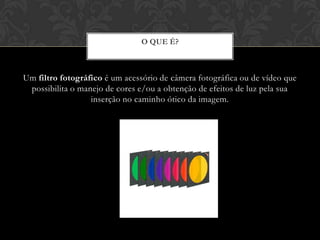 O QUE É?



Um filtro fotográfico é um acessório de câmera fotográfica ou de vídeo que
 possibilita o manejo de cores e/ou a obtenção de efeitos de luz pela sua
                  inserção no caminho ótico da imagem.
 