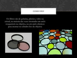 COMO SÃO?


  Os filtros são de gelatina, plástico, vidro ou
cristal, na maioria das vezes montadas em anéis
 rosqueáveis na objetiva, ou em anéis elásticos
    para montar no cilindro liso da objetiva
 