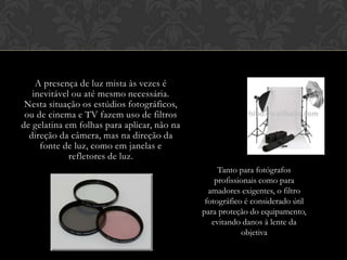 A presença de luz mista às vezes é
   inevitável ou até mesmo necessária.
 Nesta situação os estúdios fotográficos,
 ou de cinema e TV fazem uso de filtros
de gelatina em folhas para aplicar, não na
  direção da câmera, mas na direção da
     fonte de luz, como em janelas e
             refletores de luz.
                                                  Tanto para fotógrafos
                                                 profissionais como para
                                               amadores exigentes, o filtro
                                              fotográfico é considerado útil
                                             para proteção do equipamento,
                                                evitando danos à lente da
                                                         objetiva
 