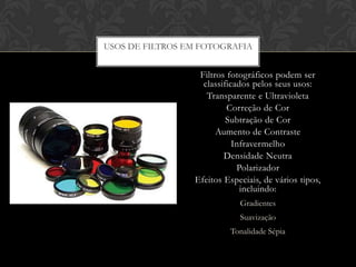 USOS DE FILTROS EM FOTOGRAFIA


                  Filtros fotográficos podem ser
                   classificados pelos seus usos:
                    Transparente e Ultravioleta
                          Correção de Cor
                          Subtração de Cor
                       Aumento de Contraste
                            Infravermelho
                         Densidade Neutra
                             Polarizador
                 Efeitos Especiais, de vários tipos,
                              incluindo:
                             Gradientes
                             Suavização
                          Tonalidade Sépia
 