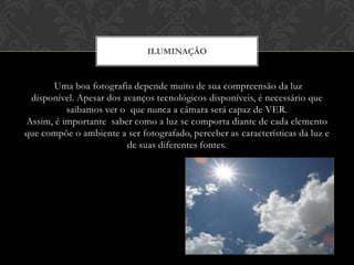ILUMINAÇÃO


      Uma boa fotografia depende muito de sua compreensão da luz
 disponível. Apesar dos avanços tecnológicos disponíveis, é necessário que
          saibamos ver o que nunca a câmara será capaz de VER.
Assim, é importante saber como a luz se comporta diante de cada elemento
que compõe o ambiente a ser fotografado, perceber as características da luz e
                         de suas diferentes fontes.
 