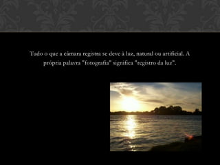 Tudo o que a câmara registra se deve à luz, natural ou artificial. A
    própria palavra "fotografia" significa "registro da luz".
 