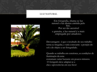 LUZ NATURAL

           Em fotografia, chama-se luz
         natural a luz diurna emitida pelo
                         Sol..
               Por ser tão acessível
         e gratuita, a luz natural é a mais
            empregada por amadores.


    Desvantagem: é que o resultado do seu trabalho
    torna se irregular, e varia consoante a posição do
    sol e do objeto a ser fotografado.

    Quando se trabalha em exteriores, as condições de
    iluminação da cena
    costumam variar bastante em poucos minutos.
     O fotógrafo deve adaptar-se a
    elas e aproveitá-las em seu favor
 
