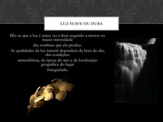 LUZ SUAVE OU DURA

Diz-se que a luz é suave ou é dura segundo a menor ou
                    maior intensidade
              das sombras que ela produz.
As qualidades da luz natural dependem da hora do dia,
                     das condições
    atmosféricas, da época do ano e da localização
                   geográfica do lugar
                      fotografado.
 
