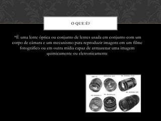 O QUE É?


 *É uma lente óptica ou conjunto de lentes usada em conjunto com um
corpo de câmara e um mecanismo para reproduzir imagens em um filme
    fotográfico ou em outra mídia capaz de armazenar uma imagem
                   quimicamente ou eletronicamente
 