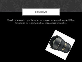 O QUE FAZ?


É o elemento óptico que foca a luz da imagem no material sensível (filme
        fotográfico ou sensor digital) de uma câmara fotográfica.
 