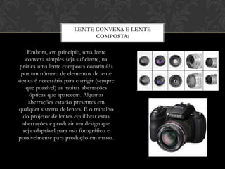 LENTE CONVEXA E LENTE
                             COMPOSTA:

    Embora, em princípio, uma lente
   convexa simples seja suficiente, na
prática uma lente composta constituída
 por um número de elementos de lente
óptica é necessária para corrigir (sempre
   que possível) as muitas aberrações
     ópticas que aparecem. Algumas
    aberrações estarão presentes em
qualquer sistema de lentes. É o trabalho
  do projetor de lentes equilibrar estas
 aberrações e produzir um design que
  seja adaptável para uso fotográfico e
possivelmente para produção em massa.
 