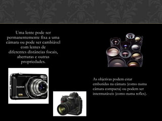 Uma lente pode ser
permanentemente fixa a uma
câmara ou pode ser cambiável
        com lentes de
 diferentes distâncias focais,
      aberturas e outras
        propriedades.


                                 As objetivas podem estar
                                 embutidas na câmara (como numa
                                 câmara compacta) ou podem ser
                                 intermutáveis (como numa reflex).
 