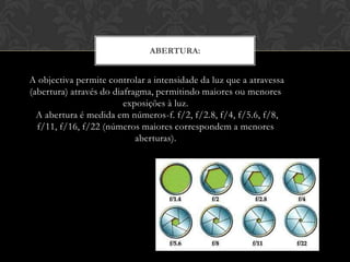 ABERTURA:


A objectiva permite controlar a intensidade da luz que a atravessa
(abertura) através do diafragma, permitindo maiores ou menores
                         exposições à luz.
  A abertura é medida em números-f. f/2, f/2.8, f/4, f/5.6, f/8,
  f/11, f/16, f/22 (números maiores correspondem a menores
                            aberturas).
 