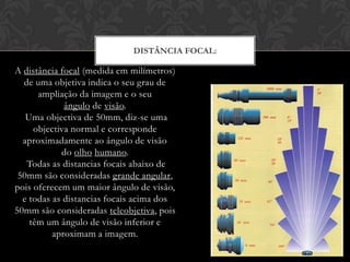 DISTÂNCIA FOCAL:

A distância focal (medida em milímetros)
  de uma objetiva indica o seu grau de
      ampliação da imagem e o seu
             ângulo de visão.
   Uma objectiva de 50mm, diz-se uma
     objectiva normal e corresponde
  aproximadamente ao ângulo de visão
            do olho humano.
   Todas as distancias focais abaixo de
 50mm são consideradas grande angular,
pois oferecem um maior ângulo de visão,
  e todas as distancias focais acima dos
50mm são consideradas teleobjetiva, pois
    têm um ângulo de visão inferior e
          aproximam a imagem.
 