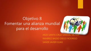 Objetivo 8
Fomentar una alianza mundial
para el desarrollo
ARZE SANTA CRUZ SAMUEL VICTOR
RAMIREZ BASSO DIEGO RODRIGO
SANDI JAVIER ELIAS
 