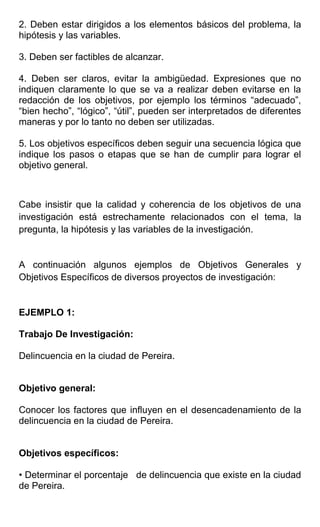 2. Deben estar dirigidos a los elementos básicos del problema, la
hipótesis y las variables.

3. Deben ser factibles de alcanzar.

4. Deben ser claros, evitar la ambigüedad. Expresiones que no
indiquen claramente lo que se va a realizar deben evitarse en la
redacción de los objetivos, por ejemplo los términos “adecuado”,
“bien hecho”, “lógico”, “útil”, pueden ser interpretados de diferentes
maneras y por lo tanto no deben ser utilizadas.

5. Los objetivos específicos deben seguir una secuencia lógica que
indique los pasos o etapas que se han de cumplir para lograr el
objetivo general.



Cabe insistir que la calidad y coherencia de los objetivos de una
investigación está estrechamente relacionados con el tema, la
pregunta, la hipótesis y las variables de la investigación.


A continuación algunos ejemplos de Objetivos Generales y
Objetivos Específicos de diversos proyectos de investigación:


EJEMPLO 1:

Trabajo De Investigación:

Delincuencia en la ciudad de Pereira.


Objetivo general:

Conocer los factores que influyen en el desencadenamiento de la
delincuencia en la ciudad de Pereira.


Objetivos específicos:

• Determinar el porcentaje de delincuencia que existe en la ciudad
de Pereira.
 